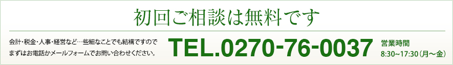 初回ご相談は無料です。会計・税金・人事・経営など…些細なことでも結構ですので、まずはお電話かメールフォームでお問い合わせください。Tel:0270-76-0037 営業時間／8:30〜17:30（月〜金）