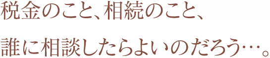 税金のこと、相続のこと、誰に相談したらよいのだろう…。