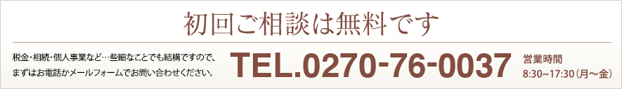 初回ご相談は無料です。税金・相続・個人事業など…些細なことでも結構ですので、まずはお電話かメールフォームでお問い合わせください。Tel:0270-76-0037 営業時間／8:30〜17:30（月〜金）